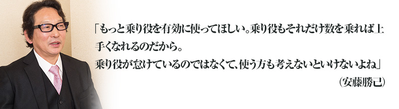 「もっと乗り役を有効に使ってほしい。それだけ乗り役も数を乗れば上手くなれるのだから。毎日一頭の馬に乗ってつくる、育てるくらいにならないと。乗り役が怠けているのではなくて、使う方も考えないといけないよね」(安藤勝己)